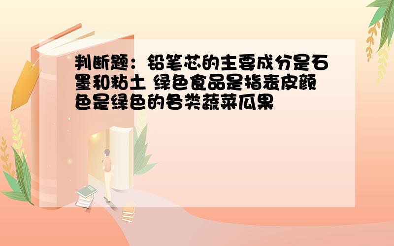 判断题：铅笔芯的主要成分是石墨和粘土 绿色食品是指表皮颜色是绿色的各类蔬菜瓜果