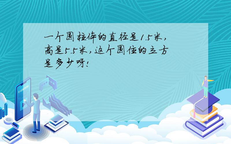 一个圆柱体的直径是1.5米,高是5.5米,这个圆住的立方是多少呀!