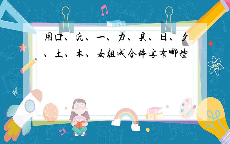 用口、氏、一、力、贝、日、夕、土、木、女组成合体字有哪些