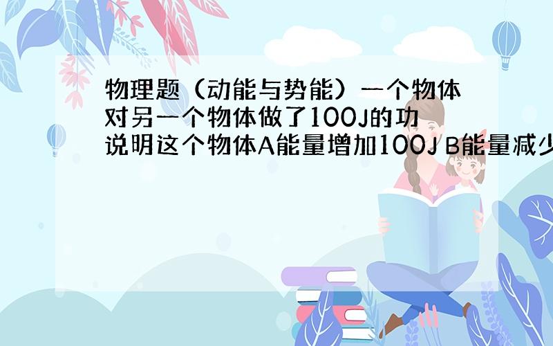 物理题（动能与势能）一个物体对另一个物体做了100J的功说明这个物体A能量增加100J B能量减少100J C能量没有任