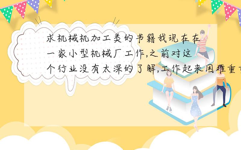 求机械机加工类的书籍我现在在一家小型机械厂工作,之前对这个行业没有太深的了解,工作起来困难重重,然而秉承着活到老学到老的