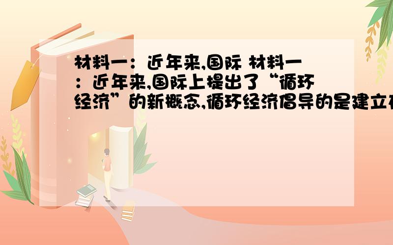 材料一：近年来,国际 材料一：近年来,国际上提出了“循环经济”的新概念,循环经济倡导的是建立在生活不断循环利用基础上的发