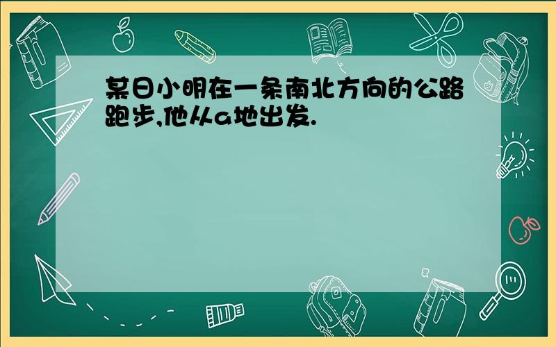 某日小明在一条南北方向的公路跑步,他从a地出发.