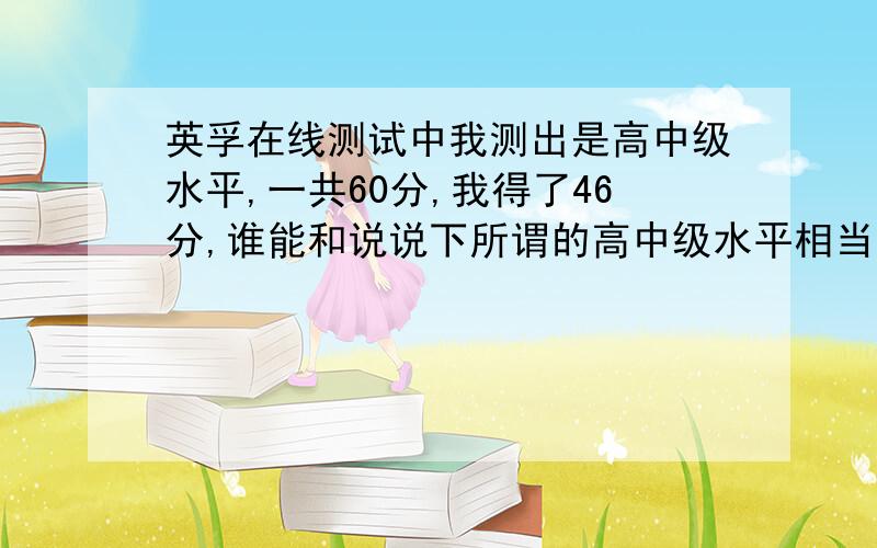 英孚在线测试中我测出是高中级水平,一共60分,我得了46分,谁能和说说下所谓的高中级水平相当于哪个水准