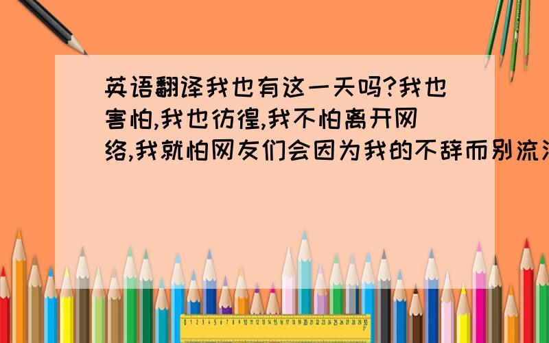 英语翻译我也有这一天吗?我也害怕,我也彷徨,我不怕离开网络,我就怕网友们会因为我的不辞而别流泪,会伤心,会想我,我会害了