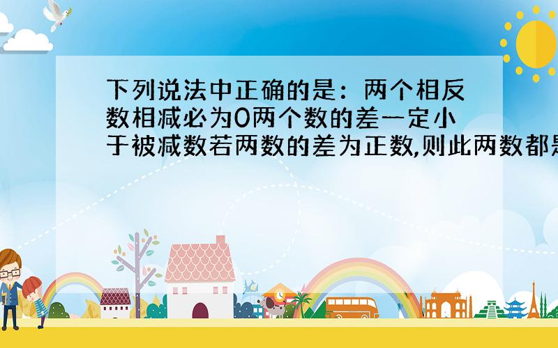 下列说法中正确的是：两个相反数相减必为0两个数的差一定小于被减数若两数的差为正数,则此两数都是正