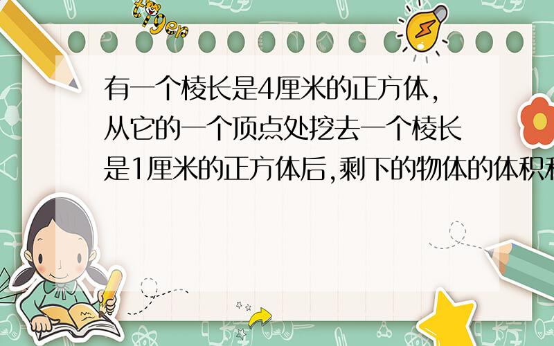 有一个棱长是4厘米的正方体,从它的一个顶点处挖去一个棱长是1厘米的正方体后,剩下的物体的体积和表面积各是多少?