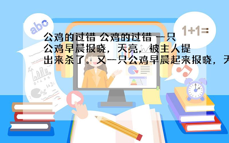 公鸡的过错 公鸡的过错 一只公鸡早晨报晓，天亮，被主人提出来杀了。又一只公鸡早晨起来报晓，天亮，被主人提出来杀了，又一只