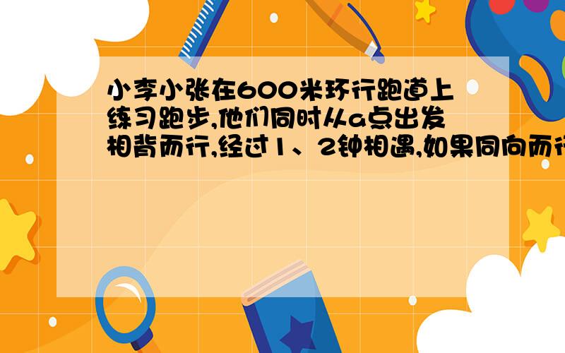 小李小张在600米环行跑道上练习跑步,他们同时从a点出发相背而行,经过1、2钟相遇,如果同向而行小李要用3分才能追上小张