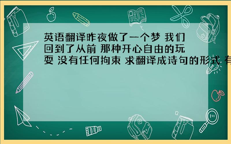 英语翻译昨夜做了一个梦 我们回到了从前 那种开心自由的玩耍 没有任何拘束 求翻译成诗句的形式 有文采点