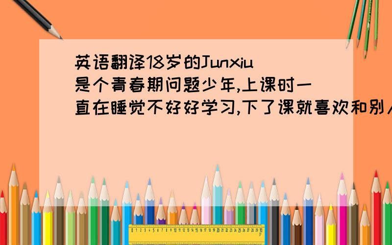 英语翻译18岁的Junxiu是个青春期问题少年,上课时一直在睡觉不好好学习,下了课就喜欢和别人打架.突然有一天,他的父母