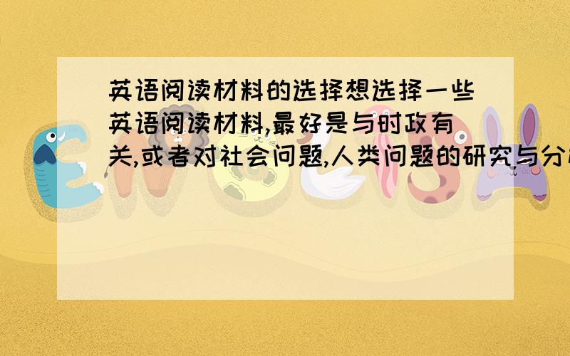 英语阅读材料的选择想选择一些英语阅读材料,最好是与时政有关,或者对社会问题,人类问题的研究与分析之类的书籍.请问有哪些可