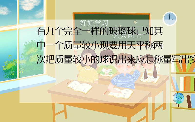 有九个完全一样的玻璃球已知其中一个质量较小现要用天平称两次把质量较小的球识出来应怎称量写出实验步骤