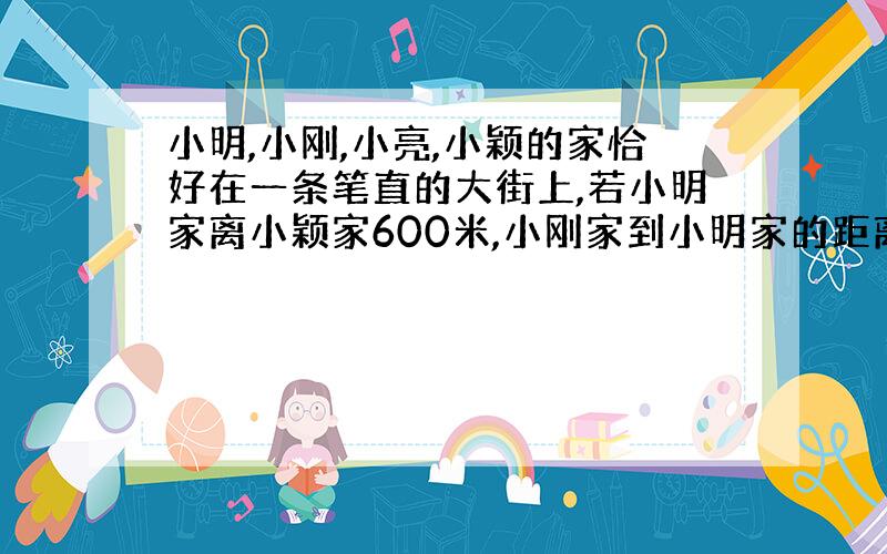 小明,小刚,小亮,小颖的家恰好在一条笔直的大街上,若小明家离小颖家600米,小刚家到小明家的距离是他到小颖家的距离的二分