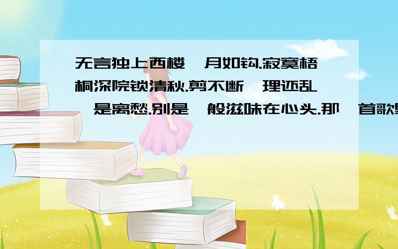 无言独上西楼,月如钩.寂寞梧桐深院锁清秋.剪不断,理还乱,是离愁.别是一般滋味在心头.那一首歌里有这