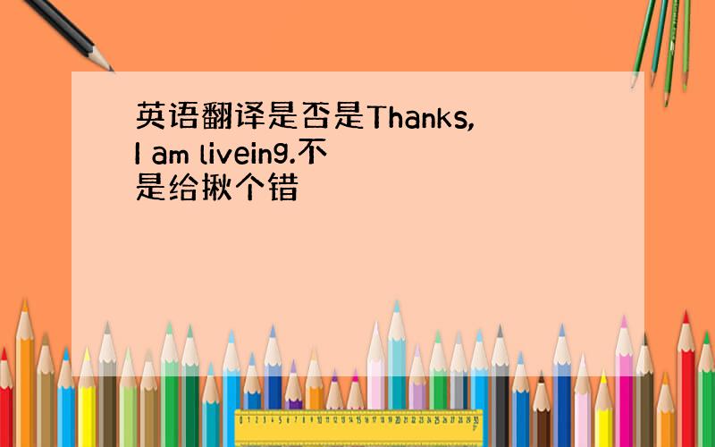 英语翻译是否是Thanks,I am liveing.不是给揪个错