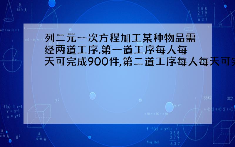 列二元一次方程加工某种物品需经两道工序.第一道工序每人每天可完成900件,第二道工序每人每天可完成1200件.现有7位工