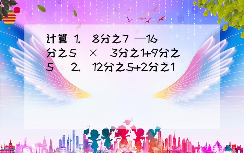 计算 1.（8分之7 —16分之5）×（3分之1+9分之5） 2.（12分之5+2分之1