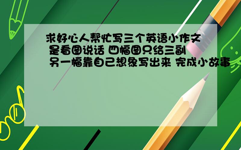 求好心人帮忙写三个英语小作文 是看图说话 四幅图只给三副 另一幅靠自己想象写出来 完成小故事