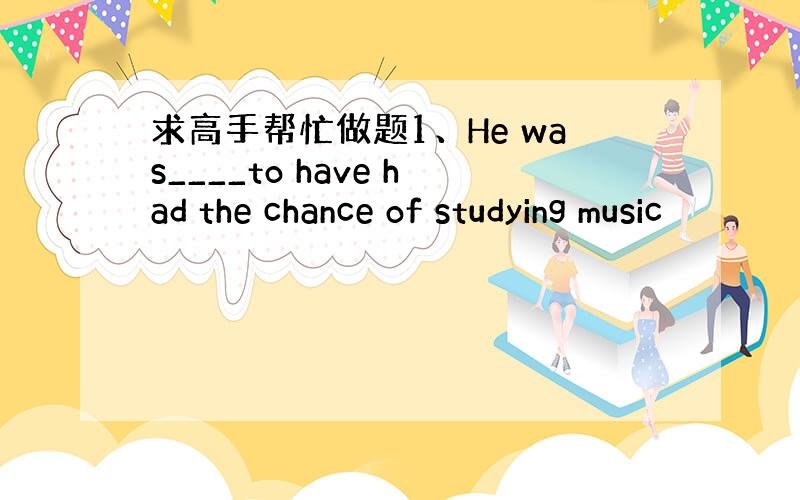 求高手帮忙做题1、He was____to have had the chance of studying music