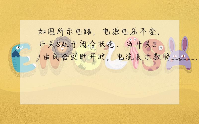 如图所示电路，电源电压不变，开关S处于闭合状态．当开关S1由闭合到断开时，电流表示数将______，电压表示数将____