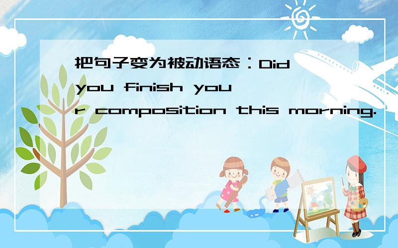 把句子变为被动语态：Did you finish your composition this morning.