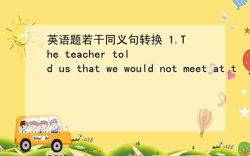 英语题若干同义句转换 1.The teacher told us that we would not meet at t