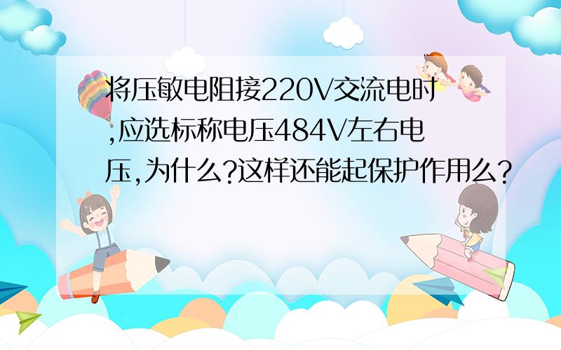 将压敏电阻接220V交流电时,应选标称电压484V左右电压,为什么?这样还能起保护作用么?