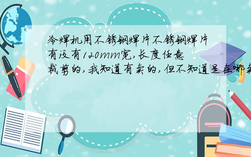 冷焊机用不锈钢焊片不锈钢焊片有没有120mm宽,长度任意裁剪的,我知道有卖的,但不知道是在哪卖.