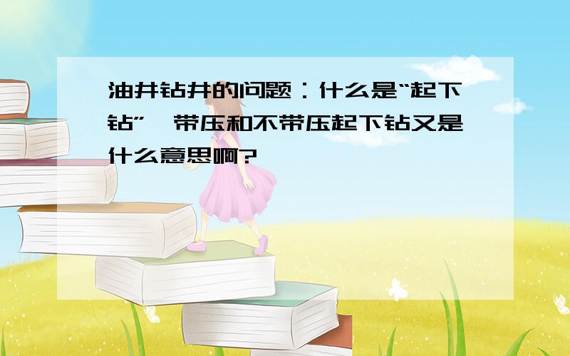 油井钻井的问题：什么是“起下钻”,带压和不带压起下钻又是什么意思啊?