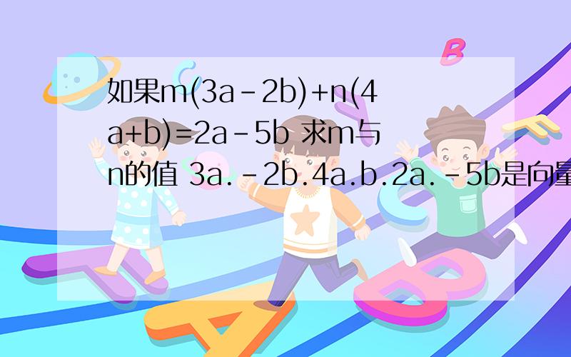 如果m(3a-2b)+n(4a+b)=2a-5b 求m与n的值 3a.-2b.4a.b.2a.-5b是向量