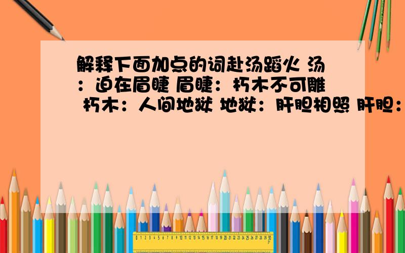 解释下面加点的词赴汤蹈火 汤：迫在眉睫 眉睫：朽木不可雕 朽木：人间地狱 地狱：肝胆相照 肝胆：桃李满天下 桃李：