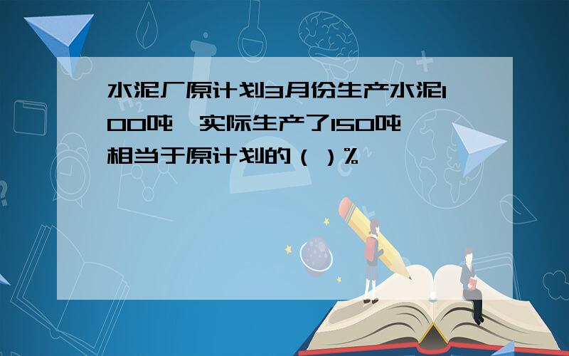 水泥厂原计划3月份生产水泥100吨,实际生产了150吨,相当于原计划的（）%