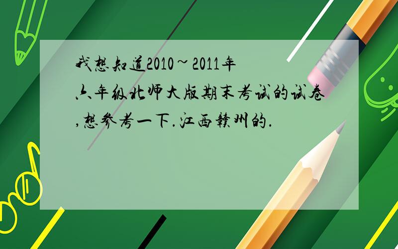 我想知道2010~2011年六年级北师大版期末考试的试卷,想参考一下.江西赣州的.