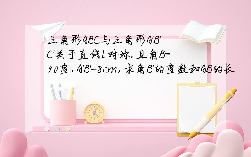 三角形ABC与三角形A'B'C'关于直线L对称,且角B=90度,A'B'=8cm,求角B'的度数和AB的长