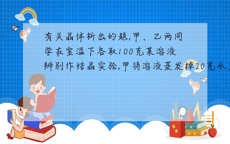 有关晶体析出的题,甲、乙两同学在室温下各取100克某溶液辨别作结晶实验,甲将溶液蒸发掉20克水后,再冷却至室温得晶体3.