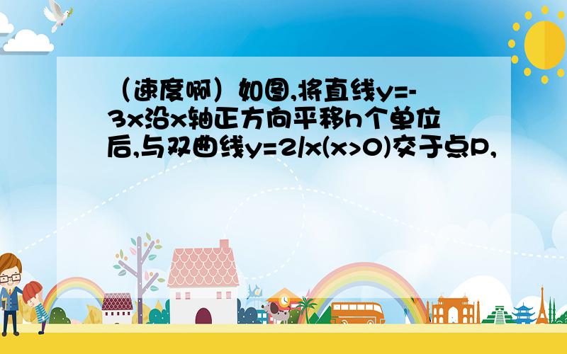 （速度啊）如图,将直线y=-3x沿x轴正方向平移h个单位后,与双曲线y=2/x(x>0)交于点P,