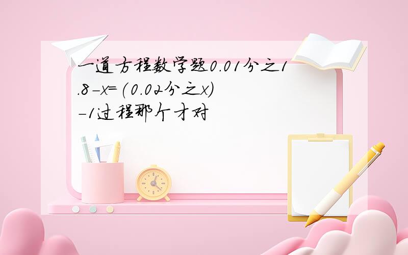 一道方程数学题0.01分之1.8-x=(0.02分之x)-1过程那个才对