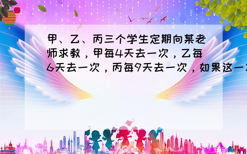 甲、乙、丙三个学生定期向某老师求教，甲每4天去一次，乙每6天去一次，丙每9天去一次，如果这一次他们三人是3月23日都在这