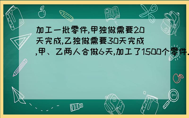 加工一批零件,甲独做需要20天完成,乙独做需要30天完成,甲、乙两人合做6天,加工了1500个零件.问这批零