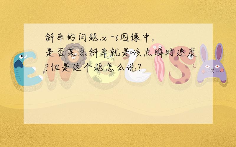 斜率的问题.x -t图像中,是否某点斜率就是该点瞬时速度?但是这个题怎么说?