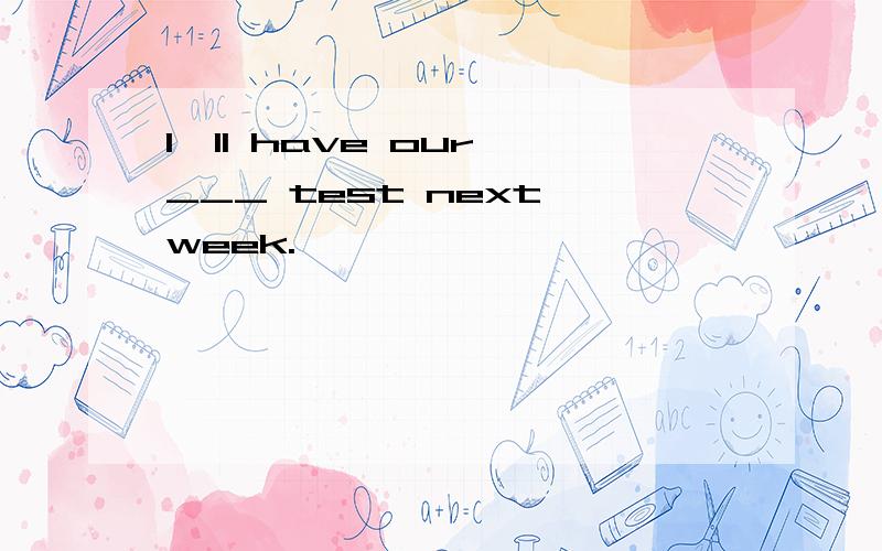 I'll have our ___ test next week.