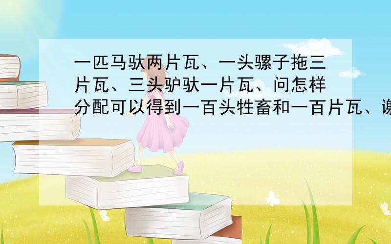 一匹马驮两片瓦、一头骡子拖三片瓦、三头驴驮一片瓦、问怎样分配可以得到一百头牲畜和一百片瓦、谢谢