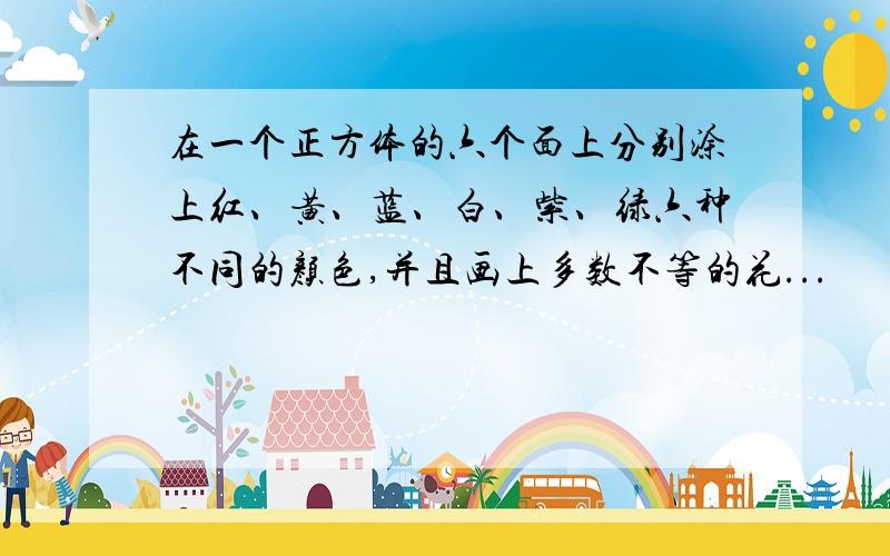 在一个正方体的六个面上分别涂上红、黄、蓝、白、紫、绿六种不同的颜色,并且画上多数不等的花...