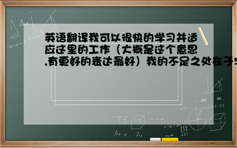 英语翻译我可以很快的学习并适应这里的工作（大概是这个意思,有更好的表达最好）我的不足之处在于字写的不好看,（再表明下会慢