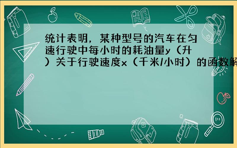 统计表明，某种型号的汽车在匀速行驶中每小时的耗油量y（升）关于行驶速度x（千米/小时）的函数解析式可以表示为：y=112