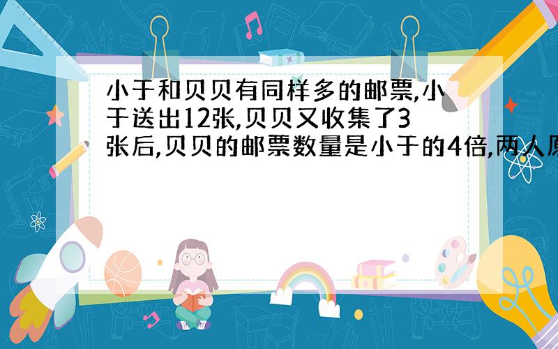 小于和贝贝有同样多的邮票,小于送出12张,贝贝又收集了3张后,贝贝的邮票数量是小于的4倍,两人原来共有邮票多少张?