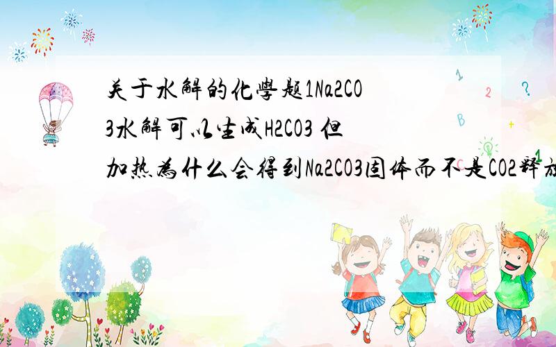 关于水解的化学题1Na2CO3水解可以生成H2CO3 但加热为什么会得到Na2CO3固体而不是CO2释放?2如果说问题1