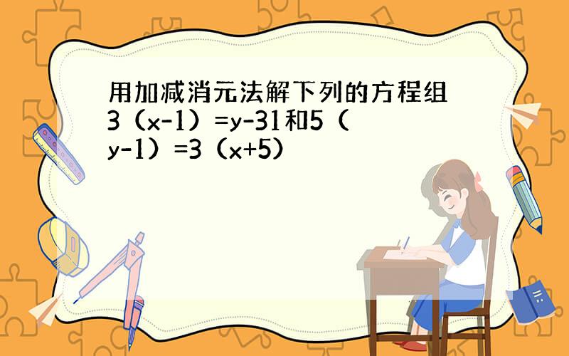 用加减消元法解下列的方程组 3（x-1）=y-31和5（y-1）=3（x+5）