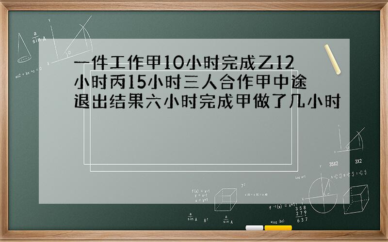 一件工作甲10小时完成乙12小时丙15小时三人合作甲中途退出结果六小时完成甲做了几小时